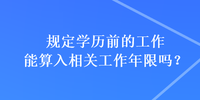 規(guī)定學歷前的工作能算入相關工作年限嗎？