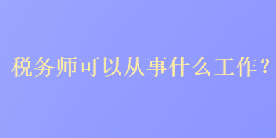 稅務(wù)師可以從事什么工作？