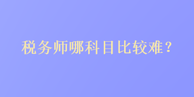 稅務(wù)師哪科目比較難？