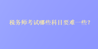 稅務(wù)師考試哪些科目要難一些？