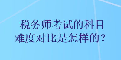 稅務(wù)師考試的科目難度對比是怎樣的？