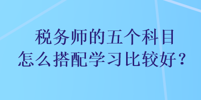 稅務(wù)師的五個(gè)科目怎么搭配學(xué)習(xí)比較好？