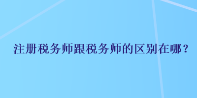 注冊(cè)稅務(wù)師跟稅務(wù)師的區(qū)別在哪？