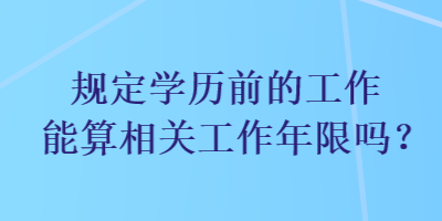 規(guī)定學(xué)歷前的工作能算相關(guān)工作年限嗎？