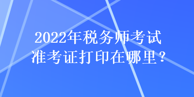 2022年稅務(wù)師考試準考證打印在哪里？