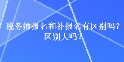 稅務師報名和補報名有區(qū)別嗎？區(qū)別大嗎？