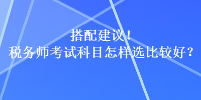 搭配建議！稅務(wù)師考試科目怎樣選比較好？