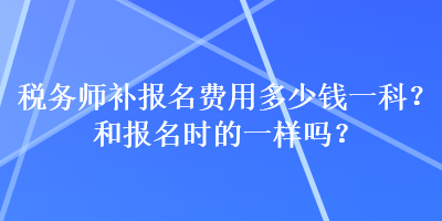 稅務(wù)師補(bǔ)報(bào)名費(fèi)用多少錢一科？和報(bào)名時(shí)的一樣嗎？