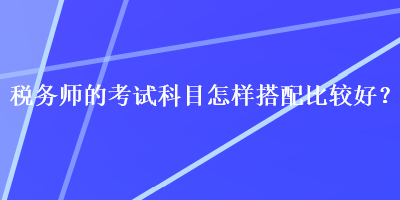 稅務(wù)師的考試科目怎樣搭配比較好？