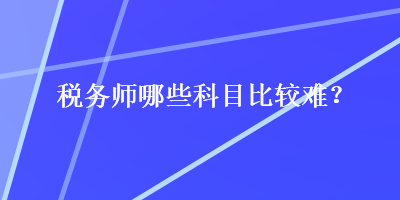 稅務(wù)師哪些科目比較難？