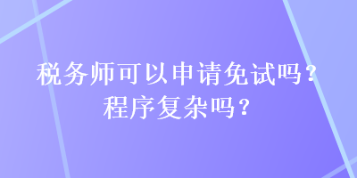 稅務(wù)師可以申請免試嗎？程序復(fù)雜嗎？