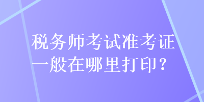 稅務(wù)師考試準(zhǔn)考證一般在哪里打印？