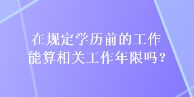 在規(guī)定學(xué)歷前的工作能算相關(guān)工作年限嗎？