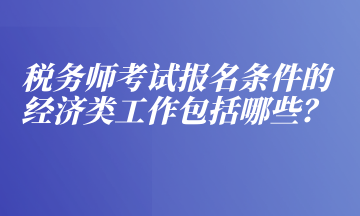 稅務(wù)師考試報(bào)名條件的經(jīng)濟(jì)類工作包括哪些？