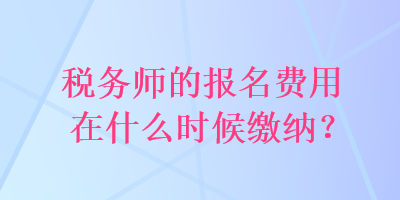 稅務(wù)師的報(bào)名費(fèi)用在什么時(shí)候繳納？