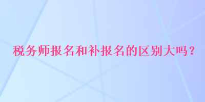 稅務(wù)師報(bào)名和補(bǔ)報(bào)名的區(qū)別大嗎？