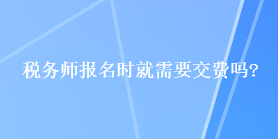 稅務(wù)師報(bào)名時(shí)就需要交費(fèi)嗎？