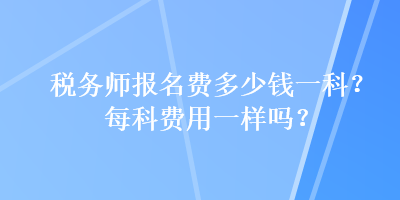 稅務(wù)師報名費(fèi)多少錢一科？每科費(fèi)用一樣嗎？