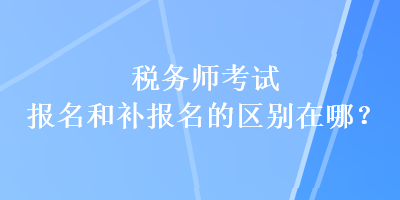 稅務師考試報名和補報名的區(qū)別在哪？