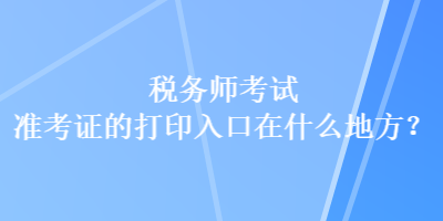 稅務(wù)師考試準(zhǔn)考證的打印入口在什么地方？