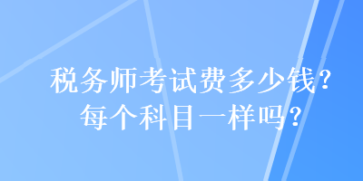 稅務(wù)師考試費(fèi)多少錢？每個(gè)科目一樣嗎？