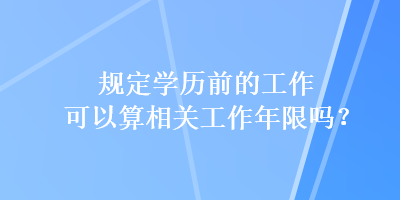 規(guī)定學(xué)歷前的工作可以算相關(guān)工作年限嗎？