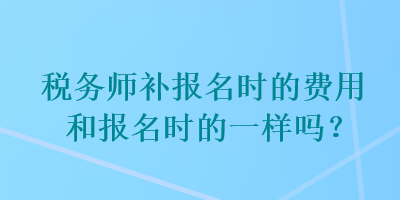 稅務(wù)師補報名時的費用和報名時的一樣嗎？