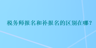 稅務(wù)師報名和補報名的區(qū)別在哪？