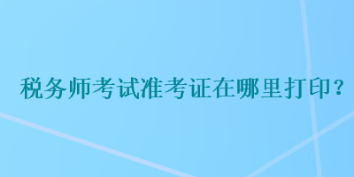 稅務(wù)師考試準(zhǔn)考證在哪里打??？