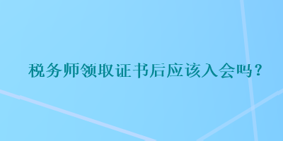 稅務(wù)師領(lǐng)取證書后應(yīng)該入會嗎？