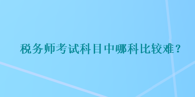 稅務(wù)師考試科目中哪科比較難？