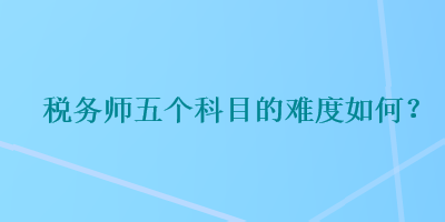 稅務(wù)師五個(gè)科目的難度如何？