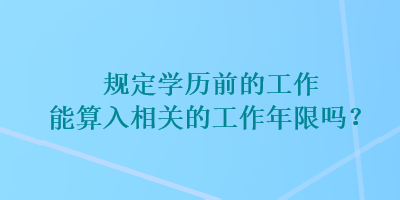 規(guī)定學歷前的工作能算入相關的工作年限嗎？