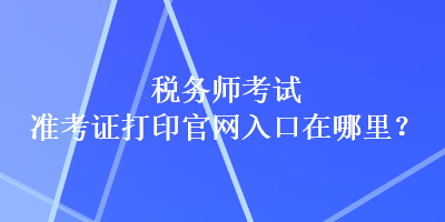 稅務(wù)師考試準考證打印官網(wǎng)入口在哪里？