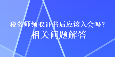 稅務(wù)師領(lǐng)取證書(shū)后應(yīng)該入會(huì)嗎？相關(guān)問(wèn)題解答