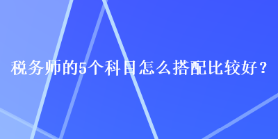 稅務(wù)師的5個科目怎么搭配比較好？