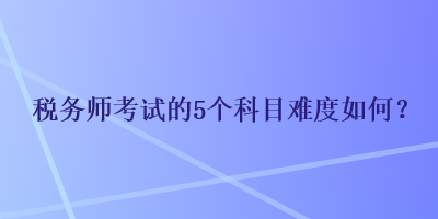 稅務(wù)師考試的5個科目難度如何？