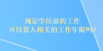 規(guī)定學(xué)歷前的工作可以算入相關(guān)的工作年限嗎？