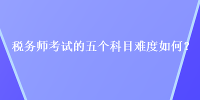 稅務(wù)師考試的五個科目難度如何？