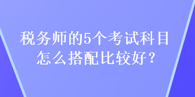 稅務(wù)師的5個(gè)考試科目怎么搭配比較好？