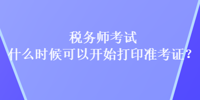 稅務師考試什么時候可以開始打印準考證？