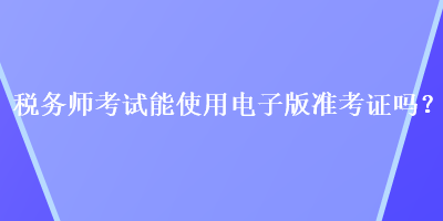 稅務(wù)師考試能使用電子版準考證嗎？