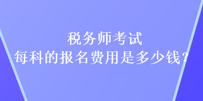 稅務(wù)師考試每科的報名費(fèi)用是多少錢？