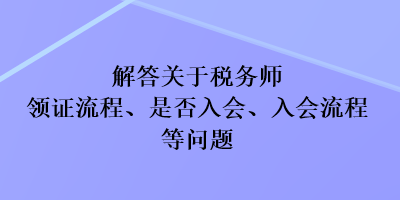 解答關(guān)于稅務(wù)師領(lǐng)證流程、是否入會、入會流程等問題