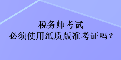 稅務(wù)師考試必須使用紙質(zhì)版準(zhǔn)考證嗎？