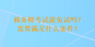 稅務(wù)師考試能免試嗎？需要滿足什么條件？