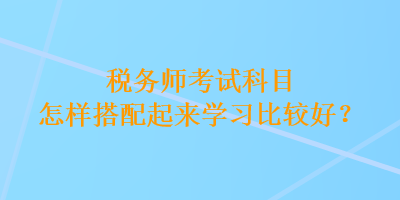 稅務(wù)師考試科目怎樣搭配起來學(xué)習(xí)比較好？