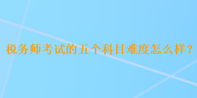 稅務師考試的五個科目難度怎么樣？