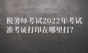 稅務(wù)師考試2022年考試準(zhǔn)考證打印在哪里打？