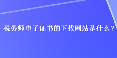 稅務(wù)師電子證書的下載網(wǎng)站是什么？